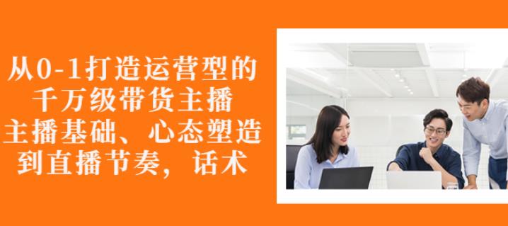 从0-1打造运营型的带货主播：主播基础、心态塑造，能力培养到直播节奏，话术进行全面讲-第一资源库