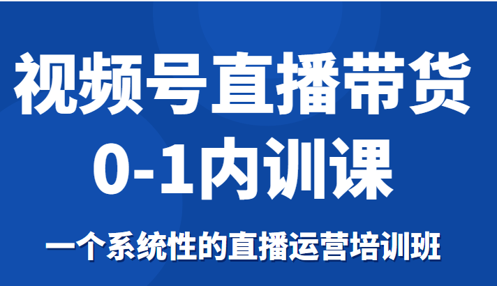 视频号直播带货0-1内训课，一个系统性的直播运营培训班-第一资源库