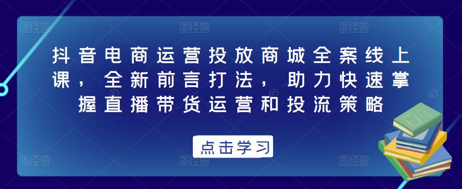 抖音电商运营投放商城全案线上课，全新前言打法，助力快速掌握直播带货运营和投流策略-第一资源库