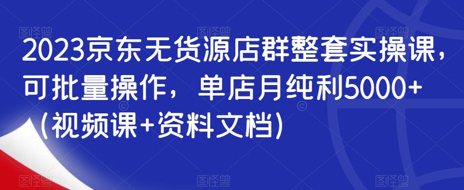 2023京东无货源店群整套实操课，可批量操作，单店月纯利5000+（视频课+资料文档）-第一资源库