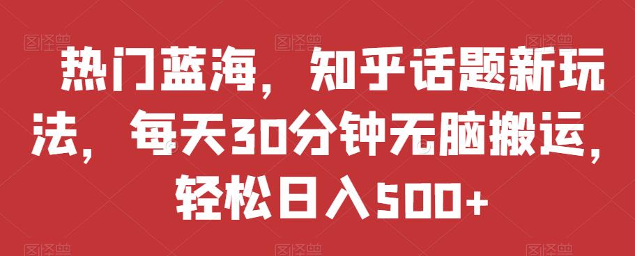 热门蓝海，知乎话题新玩法，每天30分钟无脑搬运，轻松日入500+【揭秘】-第一资源库