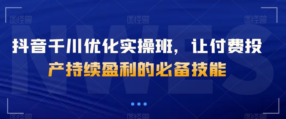 抖音千川优化实操班，让付费投产持续盈利的必备技能-第一资源库