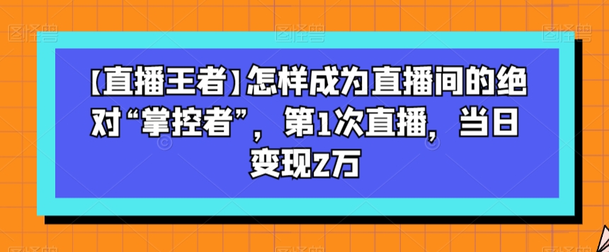 【直播王者】怎样成为直播间的绝对“掌控者”，第1次直播，当日变现2万-第一资源库