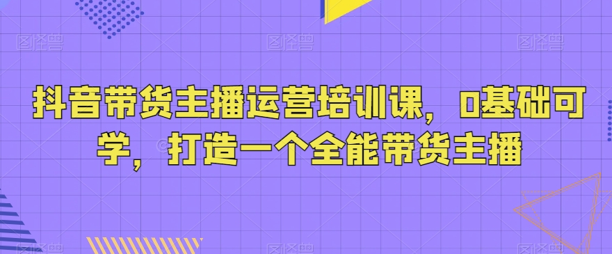 抖音带货主播运营培训课，0基础可学，打造一个全能带货主播-第一资源库