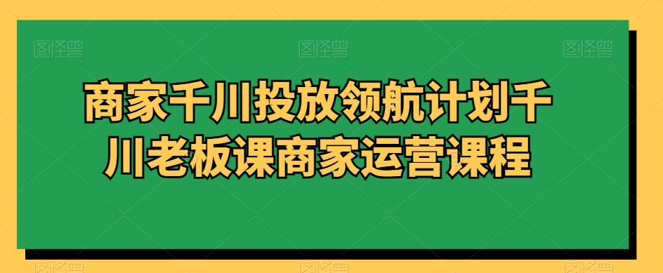 商家千川投放领航计划千川老板课商家运营课程-第一资源库