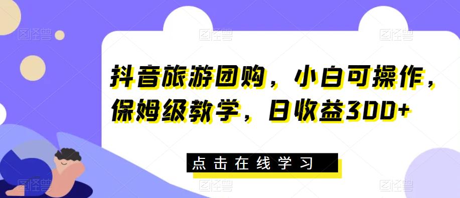 抖音旅游团购，小白可操作，保姆级教学，日收益300+【揭秘】-第一资源库