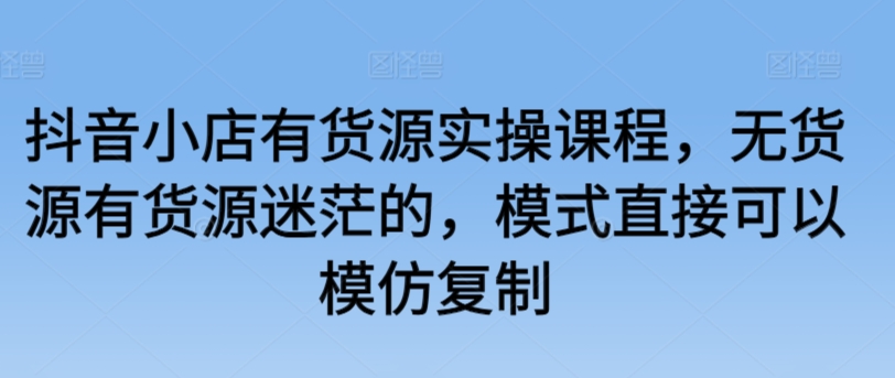 抖音小店有货源实操课程，无货源有货源迷茫的，模式直接可以模仿复制-第一资源库