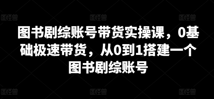 图书剧综账号带货实操课，0基础极速带货，从0到1搭建一个图书剧综账号-第一资源库