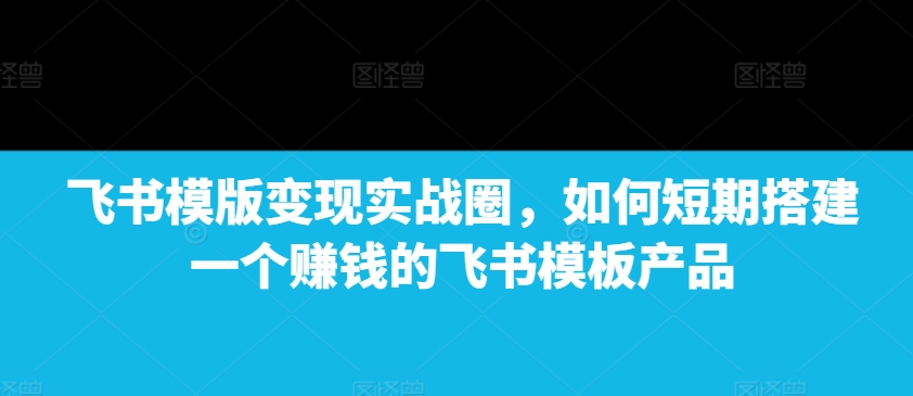 飞书模版变现实战圈，如何短期搭建一个赚钱的飞书模板产品-第一资源库